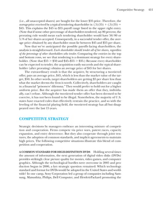 Competitive Strategy 411
(i.e., all unaccepted shares) are bought for the lower $35 price. Therefore, the
average price received by a typical tendering shareholder is: (.5)(55) ⫹ (.5)(35) ⫽
$45. This explains the $45 to $55 payoff range listed in the upper right entry.
(Note that if some other percentage of shareholders tendered, say 80 percent, the
prorating rule would mean each tendering shareholder would have 50/80 or
5/8 of her shares accepted. Consequently, in a successful tender offer, the aver-
age price obtained by any shareholder must lie between $45 and $55 per share.
Now that we’ve anticipated the possible payoffs facing shareholders, the
analysis is straightforward. Each shareholder should tender all of her shares, regardless
of the percentage of other shareholders who tender. Comparing the entries in the top
and bottom rows, we see that tendering is a dominant strategy for every share-
holder. (Note that $55 ⬎ $50 and $45–$55 ⬎ $35.) Because every shareholder
can be expected to tender, the acquisition easily succeeds and the typical share-
holder (after prorating) obtains an average price of $45 for her shares.
The extraordinary result is that the acquirer, by structuring a two-tiered
offer, pays an average price, $45, which is less than the market value of the tar-
get, $50. In other words, target shareholders are getting $5 per share less than
what the market deems the firm is worth. Collectively, shareholders are caught
in a financial “prisoners’ dilemma.” They would prefer to hold out for a higher
uniform price. But the acquirer has made them an offer that they, individu-
ally, can’t refuse. Although the two-tiered tender offer has been deemed to be
coercive, it has not been found to be illegal. Nonetheless, the majority of U.S.
states have enacted rules that effectively restrain the practice, and so with the
leveling of the financial playing field, the two-tiered strategy has all but disap-
peared over the last 15 years.
COMPETITIVE STRATEGY
Strategic decisions by managers embrace an interesting mixture of competi-
tion and cooperation. Firms compete via price wars, patent races, capacity
expansion, and entry deterrence. But they also cooperate through joint ven-
tures, the adoption of common standards, and implicit agreements to maintain
high prices. The following competitive situations illustrate this blend of com-
petition and cooperation.
A COMMON STANDARD FOR HIGH-DEFINITION DVDS Holding several times
the amount of information, the next generation of digital video disks (DVDs)
provides strikingly clear picture quality for movies, video games, and computer
graphics. Although the technological hurdles were overcome in 2005 and pro-
duction began in 2006, a key strategic question remained: Which technology
standard and format for DVDs would be adopted in the United States and world-
wide? In one camp, Sony Corporation led a group of companies including Sam-
sung, Matsushita, Philips, Dell Computer, and Hewlett-Packard promoting the
 