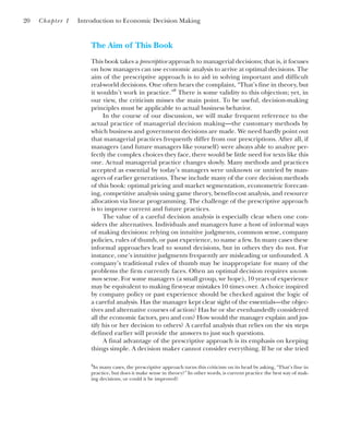 The Aim of This Book
This book takes a prescriptive approach to managerial decisions; that is, it focuses
on how managers can use economic analysis to arrive at optimal decisions. The
aim of the prescriptive approach is to aid in solving important and difficult
real-world decisions. One often hears the complaint, “That’s fine in theory, but
it wouldn’t work in practice.”8
There is some validity to this objection; yet, in
our view, the criticism misses the main point. To be useful, decision-making
principles must be applicable to actual business behavior.
In the course of our discussion, we will make frequent reference to the
actual practice of managerial decision making—the customary methods by
which business and government decisions are made. We need hardly point out
that managerial practices frequently differ from our prescriptions. After all, if
managers (and future managers like yourself) were always able to analyze per-
fectly the complex choices they face, there would be little need for texts like this
one. Actual managerial practice changes slowly. Many methods and practices
accepted as essential by today’s managers were unknown or untried by man-
agers of earlier generations. These include many of the core decision methods
of this book: optimal pricing and market segmentation, econometric forecast-
ing, competitive analysis using game theory, benefit-cost analysis, and resource
allocation via linear programming. The challenge of the prescriptive approach
is to improve current and future practices.
The value of a careful decision analysis is especially clear when one con-
siders the alternatives. Individuals and managers have a host of informal ways
of making decisions: relying on intuitive judgments, common sense, company
policies, rules of thumb, or past experience, to name a few. In many cases these
informal approaches lead to sound decisions, but in others they do not. For
instance, one’s intuitive judgments frequently are misleading or unfounded. A
company’s traditional rules of thumb may be inappropriate for many of the
problems the firm currently faces. Often an optimal decision requires uncom-
mon sense. For some managers (a small group, we hope), 10 years of experience
may be equivalent to making first-year mistakes 10 times over. A choice inspired
by company policy or past experience should be checked against the logic of
a careful analysis. Has the manager kept clear sight of the essentials—the objec-
tives and alternative courses of action? Has he or she evenhandedly considered
all the economic factors, pro and con? How would the manager explain and jus-
tify his or her decision to others? A careful analysis that relies on the six steps
defined earlier will provide the answers to just such questions.
A final advantage of the prescriptive approach is its emphasis on keeping
things simple. A decision maker cannot consider everything. If he or she tried
20 Chapter 1 Introduction to Economic Decision Making
8
In many cases, the prescriptive approach turns this criticism on its head by asking, “That’s fine in
practice, but does it make sense in theory?” In other words, is current practice the best way of mak-
ing decisions, or could it be improved?
 
