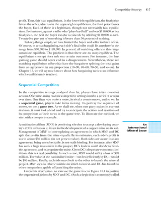 Competitive Strategy 417
profit. Thus, this is an equilibrium. In the lower-left equilibrium, the final price
favors the seller, whereas in the upper-right equilibrium, the final price favors
the buyer. Each of these is a legitimate, though not necessarily fair, equilib-
rium. For instance, against a seller who “plays hardball” and sets $110,000 as her
final price, the best the buyer can do is concede by offering $110,000 as well.
Twenty-five percent of something is better than 50 percent of nothing.
To keep things simple, we have limited the buyer and seller to three offers.
Of course, in actual bargaining, each side’s final offer could lie anywhere in the
range from $80,000 to $120,000. In general, all matching offers in this range
constitute equilibria. The problem is that there are too many equilibria. The
equilibrium concept does rule out certain outcomes. For instance, the bar-
gaining game should never end in a disagreement. Nevertheless, there are
matching equilibrium offers that have the bargainers splitting the total gains
from an agreement in any proportion (10–90, 40–60, 70–30, and so on). In
Chapter 15, we will say much more about how bargaining tactics can influence
which equilibrium is reached.
Sequential Competition
In the competitive settings analyzed thus far, players have taken one-shot
actions. Of course, many realistic competitive settings involve a series of actions
over time. One firm may make a move, its rival a countermove, and so on. In
a sequential game, players take turns moving. To portray the sequence of
moves, we use a game tree. As we shall see, when one party makes its current
decision, it must look ahead and try to anticipate the actions and reactions of
its competitors at their turns in the game tree. To illustrate the method, we
start with a compact example.
A multinational firm (MNF) is pondering whether to accept a developing coun-
try’s (DC) invitation to invest in the development of a copper mine on its soil.
Management of MNF is contemplating an agreement in which MNF and DC
split the profits from the mine equally. By its estimates, each side’s profit is
worth about $50 million (in net present value). Both sides are aware that any
agreement, being unenforceable, is not really binding. For instance, after MNF
has sunk a large investment in the project, DC’s leaders could decide to break
the agreement and expropriate the mine. Given DC’s desperate economic con-
dition, this is a real possibility. In such a case, MNF would suffer a loss of $20
million. The value of the nationalized mine—run less efficiently by DC—would
be $80 million. Finally, each side must look to the other to launch the mineral
project. MNF sees no other countries in which to invest, and DC has found no
other companies capable of launching the mine.
Given this description, we can use the game tree in Figure 10.1 to portray
the sequence of actions by MNF and DC. (Such a depiction is commonly called
An
International
Mineral Lease
 