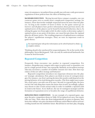 some circumstances, incumbent firms actually may welcome costly government
regulations if these policies have the effect of limiting entry.
BACKWARD INDUCTION Moving beyond these compact examples, one can
construct game trees to model more complicated competitive settings, for
instance, those that involve multiple sequential moves by more than two play-
ers. As long as the number of moves is finite (so the game cannot go on
forever) and all players have perfect information about previous moves, the
optimal moves of the players can be found by backward induction, that is, by
solving the game tree from right to left. In other words, to determine a player’s
optimal action at any point of decision, one must first pin down the optimal
plays for all future moves. The resulting sequences of optimal moves constitute
the players’ equilibrium strategies. Thus, we note an important result in
game theory:
Any sequential game with perfect information can be solved backward to obtain a
complete solution.
Thinking ahead is the watchword for sequential games. Or, in the words of the
philosopher Soren Kierkegaard, “Life can only be understood backwards, but
it must be lived forwards.”
Repeated Competition
Frequently, firms encounter one another in repeated competition. For
instance, duopolists may compete with respect to prices and/or quantities, not
just in a single period of time, but repeatedly. Similarly, an incumbent monop-
olist may encounter a number of would-be entrants over time. How does rep-
etition of this sort affect strategy and behavior?
Repeated competition introduces two important elements into the play-
ers’ strategic calculations. First, players can think in terms of contingent strate-
gies. For instance, one firm’s pricing decision this month could depend on the
pricing behavior of its rival during prior months. (The firm might want to pun-
ish a rival’s price cuts with cuts of its own.) Second, in repeated play, the pres-
ent isn’t the only thing that counts; the future does as well. Accordingly, a player
may choose to take certain actions today in order to establish a reputation with
its rivals in the future. As we shall see, the use of contingent strategies and the
formation of reputations serve to broaden the range of equilibrium behavior.
REPEATED PRICE COMPETITION As one example of a repeated game, sup-
pose the price competition shown in Table 10.3a is played not once, but repeat-
edly over time. Thus, when the firms independently set prices in January, they
know they will face new price decisions in February and in March and in each suc-
ceeding month into the indefinite future. Recall that in one-time play, charging
422 Chapter 10 Game Theory and Competitive Strategy
 