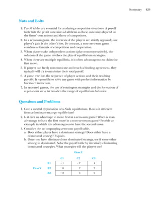 Summary 429
Nuts and Bolts
1. Payoff tables are essential for analyzing competitive situations. A payoff
table lists the profit outcomes of all firms as these outcomes depend on
the firms’ own actions and those of competitors.
2. In a zero-sum game, the interests of the players are strictly opposed; one
player’s gain is the other’s loss. By contrast, a non–zero-sum game
combines elements of competition and cooperation.
3. When players take independent actions (play noncooperatively), the
solution of the game involves the play of equilibrium strategies.
4. When there are multiple equilibria, it is often advantageous to claim the
first move.
5. If players can freely communicate and reach a binding agreement, they
typically will try to maximize their total payoff.
6. A game tree lists the sequence of player actions and their resulting
payoffs. It is possible to solve any game with perfect information by
backward induction.
7. In repeated games, the use of contingent strategies and the formation of
reputations serve to broaden the range of equilibrium behavior.
Questions and Problems
1. Give a careful explanation of a Nash equilibrium. How is it different
from a dominant-strategy equilibrium?
2. Is it ever an advantage to move first in a zero-sum game? When is it an
advantage to have the first move in a non–zero-sum game? Provide an
example in which it is advantageous to have the second move.
3. Consider the accompanying zero-sum payoff table.
a. Does either player have a dominant strategy? Does either have a
dominated strategy? Explain.
b. Once you have eliminated one dominated strategy, see if some other
strategy is dominated. Solve the payoff table by iteratively eliminating
dominated strategies. What strategies will the players use?
Firm Z
C1 C2 C3
R1 ⫺1 ⫺2 4
Firm Y R2 0 2 2
R3 ⫺2 4 0
 