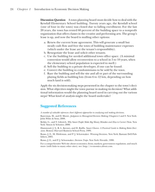 Discussion Question A town planning board must decide how to deal with the
Kendall Elementary School building. Twenty years ago, the Kendall school
(one of four in the town) was closed due to falling enrollment. For the last
20 years, the town has rented 60 percent of the building space to a nonprofit
organization that offers classes in the creative and performing arts. The group’s
lease is up, and now the board is mulling other options:
a. Renew the current lease agreement. This will generate a small but
steady cash flow and free the town of building maintenance expenses
(which under the lease are the tenant’s responsibility).
b. Renegotiate the lease and solicit other tenants.
c. Use the building for needed additional town office space. (A minimal
conversion would allow reconversion to a school in 5 to 10 years, when
the elementary school population is expected to swell.)
d. Sell the building to a private developer, if one can be found.
e. Convert the building to condominiums to be sold by the town.
f. Raze the building and sell the site and all or part of the surrounding
playing fields as building lots (from 6 to 12 lots, depending on how
much land is sold).
Apply the six decision-making steps presented in the chapter to the town’s deci-
sion. What objectives might the town pursue in making its decision? What addi-
tional information would the planning board need in carrying out the various
steps? What kind of analysis might the board undertake?
Suggested References
A number of valuable references chart different approaches to analyzing and making decisions.
Bazerman, M., and D. Moore. Judgment in Managerial Decision Making. Chapters 1 and 9. New York:
John Wiley & Sons, 2008.
Belsky, G., and T. Gilovich. Why Smart People Make Big Money Mistakes and How to Correct Them. New
York: Simon & Schuster, 2000.
Hammond, J. S., R. L. Keeney, and H. Raiffa. Smart Choices: A Practical Guide to Making Better Deci-
sions. Boston: Harvard Business School Press, 1999.
Russo, J. E., M. Hittleman, and P. J. Schoemaker. Winning Decisions. New York: Bantam Dell Pub-
lishers, 2001.
Russo, J. E., and P. J. Schoemaker. Decision Traps. New York: Fireside, 1990.
For a comprehensive Web site about economics, firms, markets, government regulation, and much
more (with links to many other sites), see: http://economics.about.com.
24 Chapter 1 Introduction to Economic Decision Making
 