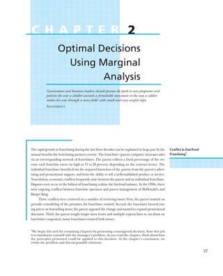 The rapid growth in franchising during the last three decades can be explained in large part by the
mutual benefits the franchising partners receive. The franchiser (parent company) increases sales
via an ever-expanding network of franchisees. The parent collects a fixed percentage of the rev-
enue each franchise earns (as high as 15 to 20 percent, depending on the contract terms). The
individual franchisee benefits from the acquired know-how of the parent, from the parent’s adver-
tising and promotional support, and from the ability to sell a well-established product or service.
Nonetheless, economic conflicts frequently arise between the parent and an individual franchisee.
Disputes even occur in the loftiest of franchising realms: the fast-food industry. In the 1990s, there
were ongoing conflicts between franchise operators and parent management of McDonald’s and
Burger King.
These conflicts were centered on a number of recurring issues. First, the parent insisted on
periodic remodeling of the premises; the franchisee resisted. Second, the franchisee favored rais-
ing prices on best-selling items; the parent opposed the change and wanted to expand promotional
discounts. Third, the parent sought longer store hours and multiple express lines to cut down on
lunchtime congestion; many franchisees resisted both moves.
27
C H A P T E R 2
Optimal Decisions
Using Marginal
Analysis
Government and business leaders should pursue the path to new programs and
policies the way a climber ascends a formidable mountain or the way a soldier
makes his way through a mine field: with small and very careful steps.
ANONYMOUS
Conflict in Fast-Food
Franchising1
1
We begin this and the remaining chapters by presenting a managerial decision. Your first job
is to familiarize yourself with the manager’s problem. As you read the chapter, think about how
the principles presented could be applied to this decision. At the chapter’s conclusion, we
revisit the problem and discuss possible solutions.
 