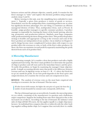 A Simple Model of the Firm 31
between actions and the ultimate objective, namely, profit. It remains for the
firm’s manager to “solve” and explore this decision problem using marginal
analysis (steps 5 and 6).
Before turning to this task, note the simplifying facts embodied in state-
ment 1. Typically, a given firm produces a variety of goods or services.
Nonetheless, even for the multiproduct firm, examining products one at a time
has significant decision advantages. For one thing, it constitutes an efficient
managerial division of labor. Thus, multiproduct firms, such as Procter &
Gamble, assign product managers to specific consumer products. A product
manager is responsible for charting the future of the brand (pricing, advertis-
ing, promotion, and production policies). Similarly, most large companies
make profit-maximizing decisions along product lines. This product-by-product
strategy is feasible and appropriate as long as the revenues and costs of the
firm’s products are independent of one another. (As we shall see in Chapters 3
and 6, things become more complicated if actions taken with respect to one
product affect the revenues or costs, or both, of the firm’s other products.) In
short, the firm can maximize its total profit by separately maximizing the profit
derived from each of its product lines.
A Microchip Manufacturer
As a motivating example, let’s consider a firm that produces and sells a highly
sophisticated microchip. The firm’s main problem is to determine the quantity
of chips to produce and sell (now and in the immediate future) and the price.
To tackle this problem, we begin by examining the manager’s basic objective:
profit. A simple accounting identity states that profit is the difference between
revenue and cost. In algebraic terms, we have ␲ ⫽ R ⫺ C, where the Greek let-
ter pi (␲) stands for profit. To see how profit depends on the firm’s price and
output decisions, let’s examine the revenue and cost components in turn.
REVENUE The analysis of revenue rests on the most basic empirical rela-
tionship in economics: the law of demand. This law states:
All other factors held constant, the higher the unit price of a good, the fewer the
number of units demanded by consumers and, consequently, sold by firms.
The law of demand operates at several levels. Consider the microchip indus-
try as a whole, consisting of the manufacturer in question and a half-dozen
major competitors. Suppose the leading firms raise their chip prices due to the
increased cost of silicon. According to the law of demand, the industry’s total
sales of chips will fall. Of course, the law applies equally to a single chip manu-
facturer. An individual firm competes directly or indirectly with the other lead-
ing suppliers selling similar chips. Let’s suppose that currently there is a stable
 