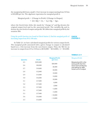 Marginal Analysis 39
the marginal profit from a small (.1 lot) increase in output starting from 3.0 lots
is $10,000 per lot. The algebraic expression for marginal profit is
where the Greek letter delta (⌬) stands for “change in” and Q0 denotes the
original output level and ␲0 the associated profit. The variables Q1 and ␲1
denote the new levels of output and profit. We abbreviate marginal profit by the
notation M␲.
⫽ ¢␲/¢Q ⫽ [␲1 ⫺ ␲0]/[Q1 ⫺ Q0],
Marginal profit ⫽ [Change in Profit]/[Change in Output]
Using the profit function you found in Check Station 2, find the marginal profit of
increasing output from 99 to 100 units.
In Table 2.1, we have calculated marginal profits for various output levels.
The marginal profit associated with a given change in output is calculated
based on a .1-lot increase from the next lowest output. Thus, the M␲ for an
increase in output from 2.9 to 3.0 lots is ($116,000 ⫺ $114,600)/.1 ⫽ $14,000.
CHECK
STATION 3
TABLE 2.1
Marginal Profit
Marginal profit is the
extra profit the firm
earns from producing
and selling an addi-
tional unit of output
Marginal Profit
Quantity Profit (per Lot)
2.5 $105,000
$30,000
2.6 108,000
26,000
2.7 110,600
22,000
2.8 112,800
18,000
2.9 114,600
14,000
3.0 116,000
10,000
3.1 117,000
6,000
3.2 117,600
2,000
3.3 117,800
⫺2,000
3.4 117,600
⫺6,000
3.5 117,000
⫺10,000
3.6 116,000
⫺14,000
3.7 114,600
 