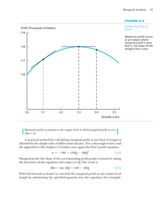 Marginal Analysis 41
Maximum profit is attained at the output level at which marginal profit is zero
(M␲ ⫽ 0).
A practical method for calculating marginal profit at any level of output is
afforded by the simple rules of differential calculus. (For a thorough review, read
the appendix to this chapter.) Consider once again the firm’s profit equation:
[2.6]
Marginal profit (the slope of the corresponding profit graph) is found by taking
the derivative of this equation with respect to Q. The result is
[2.7]
With this formula in hand, we can find the marginal profit at any output level
simply by substituting the specified quantity into the equation. For example,
M␲ ⫽ d␲/dQ ⫽ 132 ⫺ 40Q.
␲ ⫽ ⫺100 ⫹ 132Q ⫺ 20Q2
FIGURE 2.6
A Close-Up View of
Profit
Maximum profit occurs
at an output where
marginal profit is zero,
that is, the slope of the
tangent line is zero.
119
118
117
116
Profit (Thousands of Dollars)
3.0 3.1 3.2 3.3 3.4 3.5
Quantity (Lots)
 