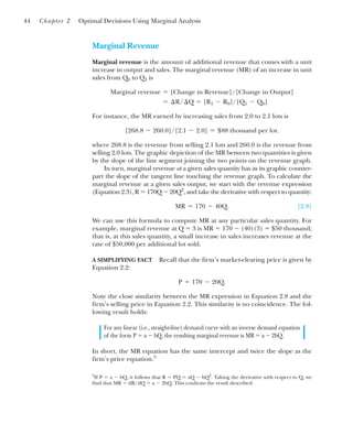 Marginal Revenue
Marginal revenue is the amount of additional revenue that comes with a unit
increase in output and sales. The marginal revenue (MR) of an increase in unit
sales from Q0 to Q1 is
For instance, the MR earned by increasing sales from 2.0 to 2.1 lots is
where 268.8 is the revenue from selling 2.1 lots and 260.0 is the revenue from
selling 2.0 lots. The graphic depiction of the MR between two quantities is given
by the slope of the line segment joining the two points on the revenue graph.
In turn, marginal revenue at a given sales quantity has as its graphic counter-
part the slope of the tangent line touching the revenue graph. To calculate the
marginal revenue at a given sales output, we start with the revenue expression
(Equation 2.3), R ⫽ 170Q ⫺ 20Q2
, and take the derivative with respect to quantity:
[2.8]
We can use this formula to compute MR at any particular sales quantity. For
example, marginal revenue at Q ⫽ 3 is MR ⫽ 170 ⫺ (40)(3) ⫽ $50 thousand;
that is, at this sales quantity, a small increase in sales increases revenue at the
rate of $50,000 per additional lot sold.
A SIMPLIFYING FACT Recall that the firm’s market-clearing price is given by
Equation 2.2:
Note the close similarity between the MR expression in Equation 2.8 and the
firm’s selling price in Equation 2.2. This similarity is no coincidence. The fol-
lowing result holds:
For any linear (i.e., straight-line) demand curve with an inverse demand equation
of the form P ⫽ a ⫺ bQ, the resulting marginal revenue is MR ⫽ a ⫺ 2bQ.
In short, the MR equation has the same intercept and twice the slope as the
firm’s price equation.5
P ⫽ 170 ⫺ 20Q.
MR ⫽ 170 ⫺ 40Q.
[268.8 ⫺ 260.0]/[2.1 ⫺ 2.0] ⫽ $88 thousand per lot.
⫽ ¢R/¢Q ⫽ [R1 ⫺ R0]/[Q1 ⫺ Q0]
Marginal revenue ⫽ [Change in Revenue]/[Change in Output]
44 Chapter 2 Optimal Decisions Using Marginal Analysis
5
If P ⫽ a ⫺ bQ, it follows that R ⫽ PQ ⫽ aQ ⫺ bQ2
. Taking the derivative with respect to Q, we
find that MR ⫽ dR/dQ ⫽ a ⫺ 2bQ. This confirms the result described.
 