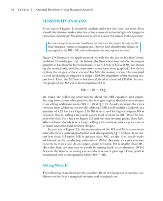 SENSITIVITY ANALYSIS
As we saw in Chapter 1, sensitivity analysis addresses the basic question: How
should the decision maker alter his or her course of action in light of changes in
economic conditions? Marginal analysis offers a powerful answer to this question:
For any change in economic conditions, we can trace the impact (if any) on the
firm’s marginal revenue or marginal cost. Once we have identified this impact, we
can appeal to the MR ⫽ MC rule to determine the new, optimal decision.
Figure 2.9 illustrates the application of this rule for the microchip firm’s basic
problem. Consider part (a). As before, the firm’s decision variable, its output
quantity, is listed on the horizontal axis. In turn, levels of MR and MC are shown
on the vertical axis, and the respective curves have been graphed. How do we
explain the shapes of these curves? For MC, the answer is easy. The marginal
cost of producing an extra lot of chips is $38,000 regardless of the starting out-
put level. Thus, the MC line is horizontal, fixed at a level of $38,000. In turn,
the graph of the MR curve from Equation 2.8 is
We make the following observations about the MR equation and graph.
Starting from a zero sales quantity, the firm gets a great deal of extra revenue
from selling additional units (MR ⫽ 170 at Q ⫽ 0). As sales increase, the extra
revenue from additional units falls (although MR is still positive). Indeed, at a
quantity of 4.25 lots (see Figure 2.9) MR is zero, and for higher outputs MR is
negative; that is, selling extra units causes total revenue to fall. (Don’t be sur-
prised by this. Turn back to Figure 2.3 and see that revenue peaks, then falls.
When volume already is very large, selling extra units requires a price cut on
so many units that total revenue drops.)
In part (a) of Figure 2.9, the intersection of the MR and MC curves estab-
lishes the firm’s optimal production and sales quantity, Q ⫽ 3.3 lots. At an out-
put less than 3.3 units, MR is greater than MC, so the firm could make
additional profit producing extra units. (Why? Because its extra revenue
exceeds its extra cost.) At an output above 3.3 units, MR is smaller than MC.
Here the firm can increase its profit by cutting back its production. (Why?
Because the firm’s cost saving exceeds the revenue it gives up.) Thus, profit is
maximized only at the quantity where MR ⫽ MC.
Asking What If
The following examples trace the possible effects of changes in economic con-
ditions on the firm’s marginal revenue and marginal cost.
MR ⫽ 170 ⫺ 40Q.
48 Chapter 2 Optimal Decisions Using Marginal Analysis
 