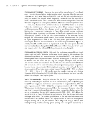INCREASED OVERHEAD Suppose the microchip manufacturer’s overhead
costs (for the physical plant and administration) increase. Fixed costs were
$100,000 per week; now they are $112,000. How will this affect the firm’s oper-
ating decisions? The simple, albeit surprising, answer is that the increase in
fixed costs will have no effect whatsoever. The firm should produce and sell
the same output at the same price as before. There are several ways to see this.
First, note that the firm’s profit is reduced by $12,000 (relative to its profit
before the cost increase) whatever its level of output. Thus, whatever output was
profit-maximizing before the change must be profit-maximizing after it.
Second, the revenue and cost graphs in Figure 2.8a provide a visual confirma-
tion of the same reasoning. An increase in fixed cost causes the cost line to
shift upward (parallel to the old one) by the amount of the increase. At any
output, the revenue-cost gap is smaller than before. But note that the point
of equal slopes—where MR ⫽ MC and the profit gap is maximized—is
unchanged. Profit is still maximized at the same output as before, Q ⫽ 3.3.
Finally, the MR and MC curves in Figure 2.9a make the same point. Has the
increase in fixed cost changed the MR or MC curves? No! Thus, the firm’s opti-
mal output, where the MR and MC lines intersect, is unchanged.
INCREASED MATERIAL COSTS Silicon is the main raw material from which
microchips are made. Suppose an increase in the price of silicon causes the
firm’s estimated cost per lot to rise from $38,000 to $46,000. How should the
firm respond? Once again the answer depends on an appeal to marginal analy-
sis. In this case, the firm’s MC per chip has changed. In Figure 2.9b, the new
MC line lies above and parallel to the old MC line. The intersection of MR and
MC occurs at a lower level of output. Because producing extra output has
become more expensive, the firm’s optimal response is to cut back the level
of production. What is the new optimal output? Setting MR ⫽ MC, we obtain
170 ⫺ 40Q ⫽ 46, so Q ⫽ 3.1 lots. In turn, the market-clearing price (using
Equation 2.2) is found to be $108,000. The increase in cost has been partially
passed on to buyers via a higher price.
INCREASED DEMAND Suppose demand for the firm’s chips increases dra-
matically. At the higher demand, the firm could raise its price by $20,000 per
lot ($200 per chip) and still sell the same quantity of chips as before. The old
price equation was P ⫽ 170 ⫺ 20Q. The new price equation is P ⫽ 190 ⫺ 20Q.
What should be the firm’s response? Here the increased demand raises the
marginal revenue the firm obtains from selling extra chips. In fact, given the
new price equation, the new MR equation must be MR ⫽ 190 ⫺ 40Q. Thus, the
new MR curve in Figure 2.9c has a larger intercept than the old one, although
the slope is the same. The upward, parallel shift in the MR curve means the new
intersection of MR and MC occurs at a higher output. What is the new optimal
output? Setting MR ⫽ MC, we find that 190 ⫺ 40Q ⫽ 38, so Q ⫽ 3.8 lots. The
corresponding market-clearing price (using the new price equation) is
50 Chapter 2 Optimal Decisions Using Marginal Analysis
 