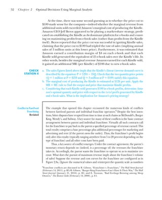 At the time, there was some second guessing as to whether the price cut to
$189 made sense for the company—indeed whether the marginal revenue from
additional units sold exceeded Amazon’s marginal cost of producing the Kindle.
Amazon CEO Jeff Bezos appeared to be playing a market-share strategy, predi-
cated on establishing the Kindle as the dominant platform for e-books and count-
ing on maximizing profits from e-book sales (rather than profits from the Kindle
itself). Bezos reported that the price cut was successful in igniting Kindle sales,
claiming that the price cut to $189 had tripled the rate of sales (implying annual
sales of 3 million units at this lower price). Furthermore, it was estimated that
Amazon earned a contribution margin of $4 on each e-book and that each
Kindle sold generated the equivalent of 25 e-book sales over the Kindle’s life. In
other words, besides the marginal revenue Amazon earned for each Kindle sold,
it gained an additional MR (per Kindle) of $100 due to new e-book sales.
52 Chapter 2 Optimal Decisions Using Marginal Analysis
CHECK
STATION 6
a. The sales figures listed above imply that the Kindle’s (linear) inverse demand curve is
described by the equation: P ⴝ $294 ⴚ 35Q. Check that the two quantity-price points
(Q ⴝ 1 million at P ⴝ $259 and Q ⴝ 3 million at P ⴝ $189) satisfy this equation.
b. The marginal cost of producing the Kindle is estimated at $126 per unit. Apply the
MR ⴝ MC rule to find the output and price that maximize Kindle profits.
c. Considering that each Kindle sold generates $100 in e-book profits, determine Ama-
zon’s optimal quantity and price with respect to the total profit generated by Kindle
and e-book sales. What is the implication for Amazon’s pricing strategy?
Conflict in Fast-Food
Franchising
Revisited
The example that opened this chapter recounted the numerous kinds of conflicts
between fast-food parents and individual franchise operators.6
Despite the best inten-
tions, bitter disputes have erupted from time to time at such chains as McDonald’s, Burger
King, Wendy’s, and Subway. A key source for many of these conflicts is the basic contract
arrangement between parent and individual franchisee. Virtually all such contracts call
for the franchisee to pay back to the parent a specified percentage of revenue earned. This
total royalty comprises a base percentage plus additional percentages for marketing and
advertising and rent (if the parent owns the outlet). Thus, the franchisee’s profit begins
only after this royalty (typically ranging anywhere from 5 to 20 percent depending on the
type of franchise) and all other costs have been paid.
Thus, a key source of conflict emerges. Under the contract agreement, the parent’s
monetary return depends on (indeed, is a percentage of) the revenues the franchisee
takes in. Accordingly, the parent wants the franchisee to operate so as to maximize rev-
enue. What does the pursuit of maximum revenue imply about the franchisee’s volume
of sales? Suppose the revenue and cost curves for the franchisee are configured as in
Figure 2.8a. (Ignore the numerical values and reinterpret the quantity scale as numbers
6
Franchise conflicts are discussed in R. Gibson, “Franchisee v. Franchiser,” The Wall Street Journal
(February 14, 2011), p. R3; R. Gibson, “Burger King Franchisees Can’t Have It Their Way,” The Wall
Street Journal (January 21, 2010), p. B1; and E. Noonan, “Bad Feelings Brewing among Shop
Owners,” The Boston Globe (February 14, 2008), p. E1.
 