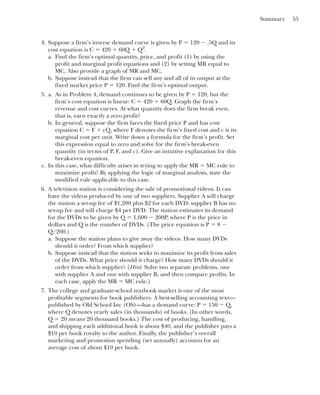 Summary 55
4. Suppose a firm’s inverse demand curve is given by P ⫽ 120 ⫺ .5Q and its
cost equation is C ⫽ 420 ⫹ 60Q ⫹ Q2
.
a. Find the firm’s optimal quantity, price, and profit (1) by using the
profit and marginal profit equations and (2) by setting MR equal to
MC. Also provide a graph of MR and MC.
b. Suppose instead that the firm can sell any and all of its output at the
fixed market price P ⫽ 120. Find the firm’s optimal output.
5. a. As in Problem 4, demand continues to be given by P ⫽ 120, but the
firm’s cost equation is linear: C ⫽ 420 ⫹ 60Q. Graph the firm’s
revenue and cost curves. At what quantity does the firm break even,
that is, earn exactly a zero profit?
b. In general, suppose the firm faces the fixed price P and has cost
equation C ⫽ F ⫹ cQ, where F denotes the firm’s fixed cost and c is its
marginal cost per unit. Write down a formula for the firm’s profit. Set
this expression equal to zero and solve for the firm’s break-even
quantity (in terms of P, F, and c). Give an intuitive explanation for this
break-even equation.
c. In this case, what difficulty arises in trying to apply the MR ⫽ MC rule to
maximize profit? By applying the logic of marginal analysis, state the
modified rule applicable to this case.
6. A television station is considering the sale of promotional videos. It can
have the videos produced by one of two suppliers. Supplier A will charge
the station a set-up fee of $1,200 plus $2 for each DVD; supplier B has no
set-up fee and will charge $4 per DVD. The station estimates its demand
for the DVDs to be given by Q ⫽ 1,600 ⫺ 200P, where P is the price in
dollars and Q is the number of DVDs. (The price equation is P ⫽ 8 ⫺
Q/200.)
a. Suppose the station plans to give away the videos. How many DVDs
should it order? From which supplier?
b. Suppose instead that the station seeks to maximize its profit from sales
of the DVDs. What price should it charge? How many DVDs should it
order from which supplier? (Hint: Solve two separate problems, one
with supplier A and one with supplier B, and then compare profits. In
each case, apply the MR ⫽ MC rule.)
7. The college and graduate-school textbook market is one of the most
profitable segments for book publishers. A best-selling accounting text—
published by Old School Inc (OS)—has a demand curve: P ⫽ 150 ⫺ Q,
where Q denotes yearly sales (in thousands) of books. (In other words,
Q ⫽ 20 means 20 thousand books.) The cost of producing, handling,
and shipping each additional book is about $40, and the publisher pays a
$10 per book royalty to the author. Finally, the publisher’s overall
marketing and promotion spending (set annually) accounts for an
average cost of about $10 per book.
 