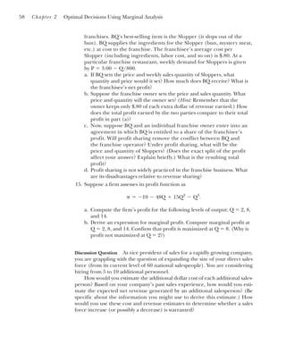 franchises. BQ’s best-selling item is the Slopper (it slops out of the
bun). BQ supplies the ingredients for the Slopper (bun, mystery meat,
etc.) at cost to the franchise. The franchisee’s average cost per
Slopper (including ingredients, labor cost, and so on) is $.80. At a
particular franchise restaurant, weekly demand for Sloppers is given
by P ⫽ 3.00 ⫺ Q/800.
a. If BQ sets the price and weekly sales quantity of Sloppers, what
quantity and price would it set? How much does BQ receive? What is
the franchisee’s net profit?
b. Suppose the franchise owner sets the price and sales quantity. What
price and quantity will the owner set? (Hint: Remember that the
owner keeps only $.80 of each extra dollar of revenue earned.) How
does the total profit earned by the two parties compare to their total
profit in part (a)?
c. Now, suppose BQ and an individual franchise owner enter into an
agreement in which BQ is entitled to a share of the franchisee’s
profit. Will profit sharing remove the conflict between BQ and
the franchise operator? Under profit sharing, what will be the
price and quantity of Sloppers? (Does the exact split of the profit
affect your answer? Explain briefly.) What is the resulting total
profit?
d. Profit sharing is not widely practiced in the franchise business. What
are its disadvantages relative to revenue sharing?
15. Suppose a firm assesses its profit function as
a. Compute the firm’s profit for the following levels of output: Q ⫽ 2, 8,
and 14.
b. Derive an expression for marginal profit. Compute marginal profit at
Q ⫽ 2, 8, and 14. Confirm that profit is maximized at Q ⫽ 8. (Why is
profit not maximized at Q ⫽ 2?)
Discussion Question As vice president of sales for a rapidly growing company,
you are grappling with the question of expanding the size of your direct sales
force (from its current level of 60 national salespeople). You are considering
hiring from 5 to 10 additional personnel.
How would you estimate the additional dollar cost of each additional sales-
person? Based on your company’s past sales experience, how would you esti-
mate the expected net revenue generated by an additional salesperson? (Be
specific about the information you might use to derive this estimate.) How
would you use these cost and revenue estimates to determine whether a sales
force increase (or possibly a decrease) is warranted?
␲ ⫽ ⫺10 ⫺ 48Q ⫹ 15Q2
⫺ Q3
.
58 Chapter 2 Optimal Decisions Using Marginal Analysis
 