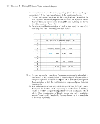 in proportion to their advertising spending. (If the firms spend equal
amounts, A ⫽ 8, they have equal shares of the market, and so on.)
a. Create a spreadsheet modeled on the example shown. Determine the
firm’s optimal advertising expenditure. Refer to the appendix of this
chapter, if you are unsure about finding MR, that is., taking the deriva-
tive of the quotient, A/(A⫹8).
b. Use your spreadsheet’s optimizer to confirm your answer in part (a). Is
matching your rival’s spending your best policy?
60 Chapter 2 Optimal Decisions Using Marginal Analysis
A B C D E F
1
2 AN OPTIMAL ADVERTISING BUDGET
3
4
5 Advertising Revenue Cost Profit
6
7 8.00 10.00 8.00 2.00
8
9
10 MR MC Mprofit
11
12 0.625 1.000 ⫺0.375
13
S3. a. Create a spreadsheet describing Amazon’s output and pricing choices
with respect to the Kindle e-reader. (Use the template from Problem S1
with price equation: P ⫽ $294 ⫺ 35Q and MC ⫽ $126.) Use your spread-
sheet optimizer to find the combination of output and price that max-
imizes profit.
b. Now include the extra net revenue from e-book sales, $100 per kindle.
(Compute this total in cell C7 according to the formula: ⫽ 100*B7.)
Finally, in cell H7, compute total profit (from both Kindles and e-book
sales). What combination of Kindle output and price maximizes
Amazon’s total profit? Explain why Amazon should cut its price relative
to the price in part (b).
 
