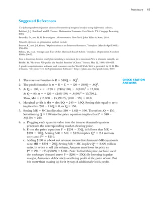 Summary 61
Suggested References
The following references provide advanced treatments of marginal analysis using differential calculus.
Baldani, J., J. Bradford, and R. Turner. Mathematical Economics. Fort Worth, TX: Cengage Learning,
2004.
Besanko, D., and W. R. Braeutigam. Microeconomics. New York: John Wiley & Sons, 2010.
Valuable references on optimization methods include:
Fourer, R., and J.-P. Goux. “Optimization as an Internet Resource.” Interfaces (March–April 2001):
130–150.
Fylstra, D., et al. “Design and Use of the Microsoft Excel Solver.” Interfaces (September–October
1998): 29–55.
Can a disastrous decision result from mistaking a minimum for a maximum? For a dramatic example, see:
Biddle, W. “Skeleton Alleged in the Stealth Bomber’s Closet.” Science, May 12, 1989, 650–651.
A guide to optimization software and resources on the World Wide Web is provided by H. D. Mit-
telmann, “Decision Tree for Optimization Software.” http://plato.asu.edu/guide.html, 2007.
1. The revenue function is R ⫽ 340Q ⫺ .8Q2
.
2. The profit function is ␲ ⫽ R ⫺ C ⫽ ⫺120 ⫹ 240Q ⫺ .8Q2
.
3. At Q ⫽ 100, ␲ ⫽ ⫺120 ⫹ (240)(100) ⫺ .8(100)2
⫽ 15,880.
At Q ⫽ 99, ␲ ⫽ ⫺120 ⫹ (240)(99) ⫺ .8(99)2
⫽ 15,799.2.
Thus, M␲ ⫽ (15,880 ⫺ 15,799.2)/(100 ⫺ 99) ⫽ 80.8.
4. Marginal profit is M␲ ⫽ d␲/dQ ⫽ 240 ⫺ 1.6Q. Setting this equal to zero
implies that 240 ⫺ 1.6Q ⫽ 0, or Q ⫽ 150.
5. Setting MR ⫽ MC implies that 340 ⫺ 1.6Q ⫽ 100. Therefore, Q ⫽ 150.
Substituting Q ⫽ 150 into the price equation implies that P ⫽ 340 ⫺
.8(150) ⫽ 220.
6. a. Plugging each quantity value into the inverse demand equation
generates the corresponding market-clearing price.
b. From the price equation P ⫽ $294 ⫺ 35Q, it follows that MR ⫽
$294 ⫺ 70Q. Setting MR ⫽ MC ⫽ $126 implies Q* ⫽ 2.4 million
units and P* ⫽ $210.
c. Adding $100 in e-book net revenue means that Amazon’s MR equation is
now: MR ⫽ $394 ⫺ 70Q. Setting MR ⫽ MC implies Q* ⫽ 3.829 million
units. In order to sell this volume, Amazon must lower its price to:
P* ⫽ 294 ⫺ (35)(3.829) ⫽ $160. (Note: To find this price, we have used
the unchanged demand curve P ⫽ $294 ⫺ 35Q.) By lowering its price
margin, Amazon is deliberately sacrificing profit at the point of sale. But
it is more than making up for it by way of additional e-book profit.
CHECK STATION
ANSWERS
 