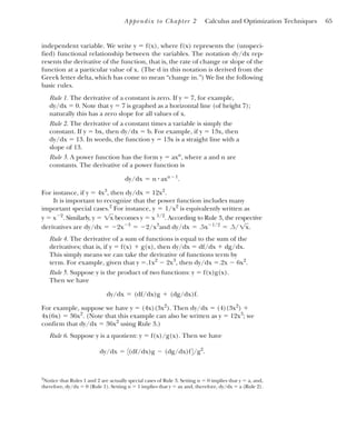Appendix to Chapter 2 Calculus and Optimization Techniques 65
independent variable. We write y ⫽ f(x), where f(x) represents the (unspeci-
fied) functional relationship between the variables. The notation dy/dx rep-
resents the derivative of the function, that is, the rate of change or slope of the
function at a particular value of x. (The d in this notation is derived from the
Greek letter delta, which has come to mean “change in.”) We list the following
basic rules.
Rule 1. The derivative of a constant is zero. If y ⫽ 7, for example,
dy/dx ⫽ 0. Note that y ⫽ 7 is graphed as a horizontal line (of height 7);
naturally this has a zero slope for all values of x.
Rule 2. The derivative of a constant times a variable is simply the
constant. If y ⫽ bx, then dy/dx ⫽ b. For example, if y ⫽ 13x, then
dy/dx ⫽ 13. In words, the function y ⫽ 13x is a straight line with a
slope of 13.
Rule 3. A power function has the form y ⫽ axn
, where a and n are
constants. The derivative of a power function is
For instance, if y ⫽ 4x3
, then dy/dx ⫽ 12x2
.
It is important to recognize that the power function includes many
important special cases.2
For instance, is equivalently written as
. Similarly, becomes . According to Rule 3, the respective
derivatives are and
Rule 4. The derivative of a sum of functions is equal to the sum of the
derivatives; that is, if y ⫽ f(x) ⫹ g(x), then dy/dx ⫽ df/dx ⫹ dg/dx.
This simply means we can take the derivative of functions term by
term. For example, given that y ⫽.1x2
⫺ 2x3
, then dy/dx ⫽.2x ⫺ 6x2
.
Rule 5. Suppose y is the product of two functions: y ⫽ f(x)g(x).
Then we have
For example, suppose we have y ⫽ (4x)(3x2
). Then dy/dx ⫽ (4)(3x2
) ⫹
4x(6x) ⫽ 36x2
. (Note that this example can also be written as y ⫽ 12x3
; we
confirm that dy/dx ⫽ 36x2
using Rule 3.)
Rule 6. Suppose y is a quotient: y ⫽ f(x)/g(x). Then we have
dy/dx ⫽ 3(df/dx)g ⫺ (dg/dx)f4/g2
.
dy/dx ⫽ (df/dx)g ⫹ (dg/dx)f.
dy/dx ⫽ .5x⫺1/2
⫽ .5/1x.
dy/dx ⫽ ⫺2x⫺3
⫽ ⫺2/x3
y ⫽ x 1/2
y ⫽ 1x
y ⫽ x⫺2
y ⫽ 1/x2
dy/dx ⫽ n # axn⫺1
.
2
Notice that Rules 1 and 2 are actually special cases of Rule 3. Setting n ⫽ 0 implies that y ⫽ a, and,
therefore, dy/dx ⫽ 0 (Rule 1). Setting n ⫽ 1 implies that y ⫽ ax and, therefore, dy/dx ⫽ a (Rule 2).
 
