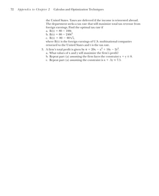 the United States. Taxes are deferred if the income is reinvested abroad.
The department seeks a tax rate that will maximize total tax revenue from
foreign earnings. Find the optimal tax rate if
a. B(t) ⫽ 80 ⫺ 100t
b. B(t) ⫽ 80 ⫺ 240t2
c.
where B(t) is the foreign earnings of U.S. multinational companies
returned to the United States and t is the tax rate.
3. A firm’s total profit is given by ␲ ⫽ 20x ⫺ x2
⫹ 16y ⫺ 2y2
.
a. What values of x and y will maximize the firm’s profit?
b. Repeat part (a) assuming the firm faces the constraint x ⫹ y ⱕ 8.
c. Repeat part (a) assuming the constraint is x ⫹ .5y ⱕ 7.5.
B(t) ⫽ 80 ⫺ 801t,
72 Appendix to Chapter 2 Calculus and Optimization Techniques
 