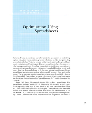 We have already encountered several quantitative approaches to optimizing
a given objective: enumeration, graphic solutions, and (in the preceding
appendix) calculus. To these we can add a fourth approach: spreadsheet-
based optimization. Over the past 25 years, spreadsheets have become pow-
erful management tools. Modeling a quantitative decision on a spreadsheet
harnesses the power of computer calculation instead of laborious pencil-and-
paper figuring. Besides helping to define and manage decision problems,
spreadsheets also compute optimal solutions with no more than a click of a
mouse. There are many leading spreadsheet programs—Excel, Calc, Google
Docs, Lotus 123, Quattro Pro, to name a few—and all work nearly the same
way. To review the fundamentals of spreadsheet use, let’s revisit the microchip
example.
Table 2A.1 shows this example depicted in an Excel spreadsheet. The
spreadsheet consists of a table of cells. Besides the title in row 2, we have typed
labels (Quantity, Price, MR) in rows 5 and 10. We have also entered the num-
ber 2.0 in cell B7 (highlighted in colored type). This cell houses our basic deci-
sion variable, output. For the moment, we have set microchip output at 2.0
lots. Cells C7 to F7 show the price, revenue, cost, and profit results of produc-
ing 2.0 lots. These cells are linked via formulas to our output cell. For instance,
73
S P E C I A L A P P E N D I X
T O C H A P T E R 2
Optimization Using
Spreadsheets
 