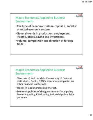 05-03-2024
10
Macro Economics Applied to Business
Environment-
•The type of economic system- capitalist, socialist
or mixed economic system.
•General trends in production, employment,
income, prices, saving and investment.
•Volume, composition and direction of foreign
trade.
Macro Economics Applied to Business
Environment-
•Structure of and trends in the working of financial
institutions- Banks, NBFCs, insurance companies an
other financial institutions.
•Trends in labour and capital market.
•Economic policies of the government- Fiscal policy,
Monetary policy, EXIM policy, Industrial policy, Price
policy etc.
 