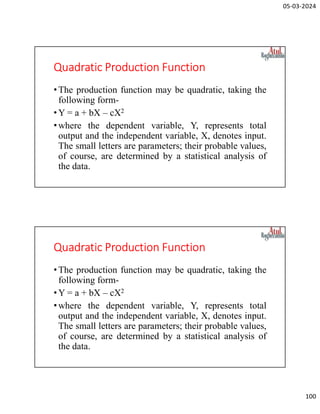05-03-2024
100
Quadratic Production Function
•The production function may be quadratic, taking the
following form-
•Y = a + bX – cX2
•where the dependent variable, Y, represents total
output and the independent variable, X, denotes input.
The small letters are parameters; their probable values,
of course, are determined by a statistical analysis of
the data.
Quadratic Production Function
•The production function may be quadratic, taking the
following form-
•Y = a + bX – cX2
•where the dependent variable, Y, represents total
output and the independent variable, X, denotes input.
The small letters are parameters; their probable values,
of course, are determined by a statistical analysis of
the data.
 