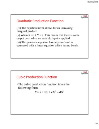 05-03-2024
102
Quadratic Production Function
(iv) The equation never allows for an increasing
marginal product.
(v) When X = O, Y = a. This means that there is some
output even when no variable input is applied.
(vi) The quadratic equation has only one bend as
compared with a linear equation which has no bends.
Cubic Production Function
•The cubic production function takes the
following form –
Y= a + bx + cX2 – dX3
 