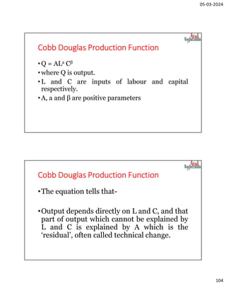 05-03-2024
104
Cobb Douglas Production Function
•Q = ALa Cβ
•where Q is output.
•L and С are inputs of labour and capital
respectively.
•A, a and β are positive parameters
Cobb Douglas Production Function
•The equation tells that-
•Output depends directly on L and C, and that
part of output which cannot be explained by
L and С is explained by A which is the
‘residual’, often called technical change.
 