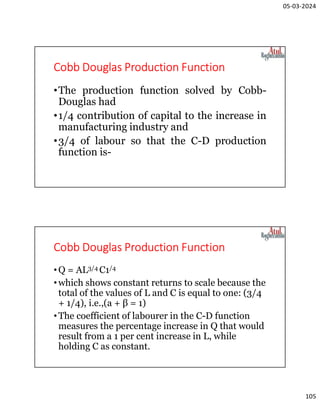 05-03-2024
105
Cobb Douglas Production Function
•The production function solved by Cobb-
Douglas had
•1/4 contribution of capital to the increase in
manufacturing industry and
•3/4 of labour so that the C-D production
function is-
Cobb Douglas Production Function
•Q = AL3/4 C1/4
•which shows constant returns to scale because the
total of the values of L and С is equal to one: (3/4
+ 1/4), i.e.,(a + β = 1)
•The coefficient of labourer in the C-D function
measures the percentage increase in Q that would
result from a 1 per cent increase in L, while
holding С as constant.
 