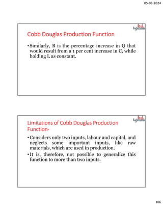 05-03-2024
106
Cobb Douglas Production Function
•Similarly, В is the percentage increase in Q that
would result from a 1 per cent increase in C, while
holding L as constant.
Limitations of Cobb Douglas Production
Function-
•Considers only two inputs, labour and capital, and
neglects some important inputs, like raw
materials, which are used in production.
•It is, therefore, not possible to generalize this
function to more than two inputs.
 