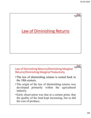 05-03-2024
108
Law of Diminishing Returns
Law of Diminishing Returns/Diminishing Marginal
Returns/Diminishing Marginal Productivity
•The law of diminishing returns is rooted back in
the 18th century.
•The origin of the law of diminishing returns was
developed primarily within the agricultural
industry.
•Early observation was that at a certain point, that
the quality of the land kept increasing, but so did
the cost of produce.
 
