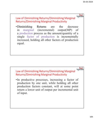 05-03-2024
109
Law of Diminishing Returns/Diminishing Marginal
Returns/Diminishing Marginal Productivity
•Diminishing Returns are the decrease
in marginal (incremental) output(MP) of
a production process as the amount/quantity of a
single factor of production is incrementally
increased, holding all other factors of production
equal.
Law of Diminishing Returns/Diminishing Marginal
Returns/Diminishing Marginal Productivity
•In productive processes, increasing a factor of
production by one unit, while holding all other
production factors constant, will at some point
return a lower unit of output per incremental unit
of input.
 
