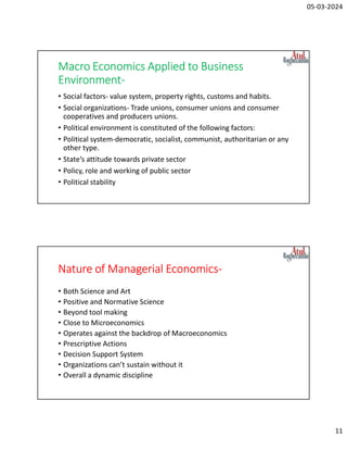 05-03-2024
11
Macro Economics Applied to Business
Environment-
• Social factors- value system, property rights, customs and habits.
• Social organizations- Trade unions, consumer unions and consumer
cooperatives and producers unions.
• Political environment is constituted of the following factors:
• Political system-democratic, socialist, communist, authoritarian or any
other type.
• State‘s attitude towards private sector
• Policy, role and working of public sector
• Political stability
Nature of Managerial Economics-
• Both Science and Art
• Positive and Normative Science
• Beyond tool making
• Close to Microeconomics
• Operates against the backdrop of Macroeconomics
• Prescriptive Actions
• Decision Support System
• Organizations can’t sustain without it
• Overall a dynamic discipline
 