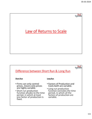 05-03-2024
111
Law of Returns to Scale
Difference between Short Run & Long Run
Short Run
• Firms can only control
prices, means only prices
are highly variable.
• Short run production
function alludes to the time
period, in which at least
one factor of production is
fixed.
Long Run
• Factors of Production and
Costs both are variable.
• Long run production
function connotes the time
period, in which all the
factors of production are
variable.
 