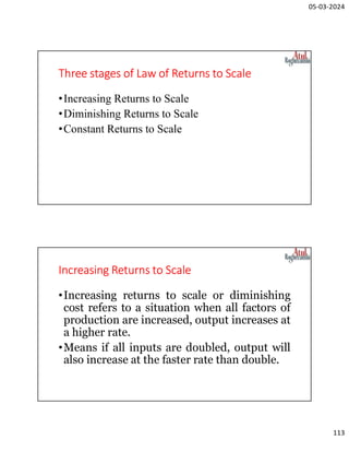 05-03-2024
113
Three stages of Law of Returns to Scale
•Increasing Returns to Scale
•Diminishing Returns to Scale
•Constant Returns to Scale
Increasing Returns to Scale
•Increasing returns to scale or diminishing
cost refers to a situation when all factors of
production are increased, output increases at
a higher rate.
•Means if all inputs are doubled, output will
also increase at the faster rate than double.
 