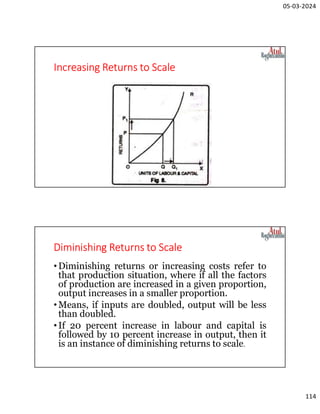 05-03-2024
114
Increasing Returns to Scale
Diminishing Returns to Scale
•Diminishing returns or increasing costs refer to
that production situation, where if all the factors
of production are increased in a given proportion,
output increases in a smaller proportion.
•Means, if inputs are doubled, output will be less
than doubled.
•If 20 percent increase in labour and capital is
followed by 10 percent increase in output, then it
is an instance of diminishing returns to scale.
 