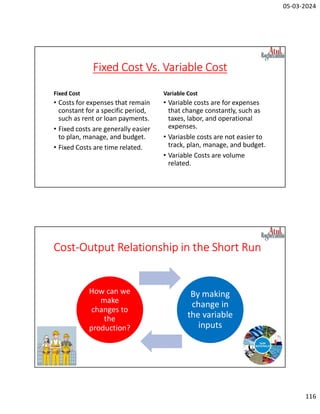 05-03-2024
116
Fixed Cost Vs. Variable Cost
Fixed Cost
• Costs for expenses that remain
constant for a specific period,
such as rent or loan payments.
• Fixed costs are generally easier
to plan, manage, and budget.
• Fixed Costs are time related.
Variable Cost
• Variable costs are for expenses
that change constantly, such as
taxes, labor, and operational
expenses.
• Variasble costs are not easier to
track, plan, manage, and budget.
• Variable Costs are volume
related.
Cost-Output Relationship in the Short Run
How can we
make
changes to
the
production?
By making
change in
the variable
inputs
 