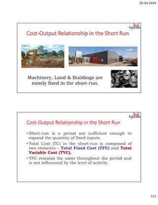 05-03-2024
117
Cost-Output Relationship in the Short Run
Machinery, Land & Buildings are
mostly fixed in the short-run.
Cost-Output Relationship in the Short Run
• Short-run is a period not sufficient enough to
expand the quantity of fixed inputs.
• Total Cost (TC) in the short-run is composed of
two elements – Total Fixed Cost (TFC) and Total
Variable Cost (TVC).
• TFC remains the same throughout the period and
is not influenced by the level of activity.
 