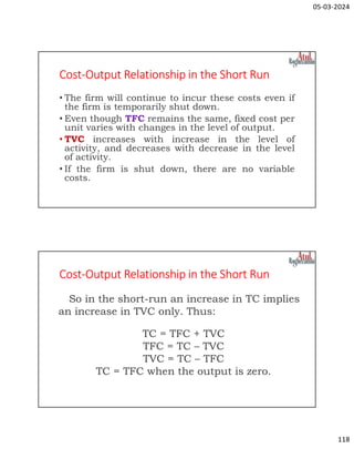 05-03-2024
118
Cost-Output Relationship in the Short Run
• The firm will continue to incur these costs even if
the firm is temporarily shut down.
• Even though TFC remains the same, fixed cost per
unit varies with changes in the level of output.
• TVC increases with increase in the level of
activity, and decreases with decrease in the level
of activity.
• If the firm is shut down, there are no variable
costs.
Cost-Output Relationship in the Short Run
So in the short-run an increase in TC implies
an increase in TVC only. Thus:
TC = TFC + TVC
TFC = TC – TVC
TVC = TC – TFC
TC = TFC when the output is zero.
 