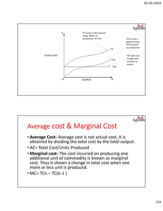 05-03-2024
119
TFC does not
change with
increase in
output
TVC Curve is
upward rising
TVC=0 when
no production
TC Curve is also upward
rising. When no
production, TC=TFC
Average cost & Marginal Cost
•Average Cost- Average cost is not actual cost, It is
obtained by dividing the total cost by the total output.
•AC= Total Cost/Units Produced
•Marginal cost- The cost incurred on producing one
additional unit of commodity is known as marginal
cost. Thus it shown a change in total cost when one
more or less unit is produced.
•MC= TCn – TC(n-1 )
 