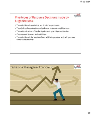 05-03-2024
12
Five types of Resource Decisions made by
Organizations-
• The selection of product or service to be produced.
• The choice of production methods and resource combinations.
• The determination of the best price and quantity combination
• Promotional strategy and activities.
• The selection of the location from which to produce and sell goods or
service to consumer
Tasks of a Managerial Economist
 