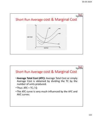05-03-2024
122
Short Run Average cost & Marginal Cost
Short Run Average cost & Marginal Cost
•Average Total Cost (ATC): Average Total Cost or simply
Average Cost is obtained by dividing the TC by the
number of units produced.
•Thus: ATC = TC / Q
•The ATC curve is very much influenced by the AFC and
AVC curves.
 