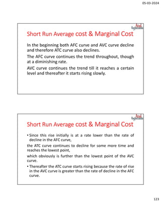 05-03-2024
123
Short Run Average cost & Marginal Cost
In the beginning both AFC curve and AVC curve decline
and therefore ATC curve also declines.
The AFC curve continues the trend throughout, though
at a diminishing rate.
AVC curve continues the trend till it reaches a certain
level and thereafter it starts rising slowly.
Short Run Average cost & Marginal Cost
• Since this rise initially is at a rate lower than the rate of
decline in the AFC curve,
the ATC curve continues to decline for some more time and
reaches the lowest point,
which obviously is further than the lowest point of the AVC
curve.
• Thereafter the ATC curve starts rising because the rate of rise
in the AVC curve is greater than the rate of decline in the AFC
curve.
 
