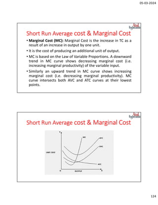 05-03-2024
124
Short Run Average cost & Marginal Cost
• Marginal Cost (MC): Marginal Cost is the increase in TC as a
result of an increase in output by one unit.
• It is the cost of producing an additional unit of output.
• MC is based on the Law of Variable Proportions. A downward
trend in MC curve shows decreasing marginal cost (i.e.
increasing marginal productivity) of the variable input.
• Similarly an upward trend in MC curve shows increasing
marginal cost (i.e. decreasing marginal productivity). MC
curve intersects both AVC and ATC curves at their lowest
points.
Short Run Average cost & Marginal Cost
 
