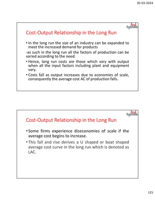 05-03-2024
125
Cost-Output Relationship in the Long Run
• In the long run the size of an industry can be expanded to
meet the increased demand for products
-as such in the long run all the factors of production can be
varied according to the need.
• Hence, long run costs are those which vary with output
when all the input factors including plant and equipment
vary.
• Costs fall as output increases due to economies of scale,
consequently the average cost AC of production falls.
Cost-Output Relationship in the Long Run
•Some firms experience diseconomies of scale if the
average cost begins to increase.
•This fall and rise derives a U shaped or boat shaped
average cost curve in the long run which is denoted as
LAC.
 