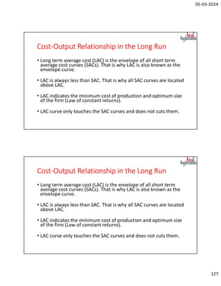 05-03-2024
127
Cost-Output Relationship in the Long Run
• Long term average cost (LAC) is the envelope of all short term
average cost curves (SACs). That is why LAC is also known as the
envelope curve.
• LAC is always less than SAC. That is why all SAC curves are located
above LAC.
• LAC indicates the minimum cost of production and optimum size
of the firm (Law of constant returns).
• LAC curve only touches the SAC curves and does not cuts them.
Cost-Output Relationship in the Long Run
• Long term average cost (LAC) is the envelope of all short term
average cost curves (SACs). That is why LAC is also known as the
envelope curve.
• LAC is always less than SAC. That is why all SAC curves are located
above LAC.
• LAC indicates the minimum cost of production and optimum size
of the firm (Law of constant returns).
• LAC curve only touches the SAC curves and does not cuts them.
 