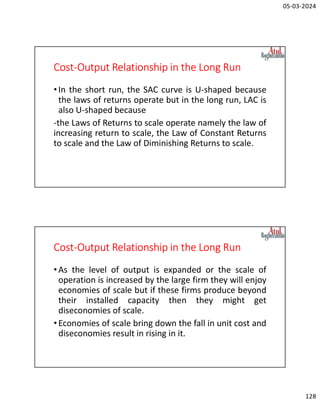 05-03-2024
128
Cost-Output Relationship in the Long Run
•In the short run, the SAC curve is U-shaped because
the laws of returns operate but in the long run, LAC is
also U-shaped because
-the Laws of Returns to scale operate namely the law of
increasing return to scale, the Law of Constant Returns
to scale and the Law of Diminishing Returns to scale.
Cost-Output Relationship in the Long Run
•As the level of output is expanded or the scale of
operation is increased by the large firm they will enjoy
economies of scale but if these firms produce beyond
their installed capacity then they might get
diseconomies of scale.
•Economies of scale bring down the fall in unit cost and
diseconomies result in rising in it.
 