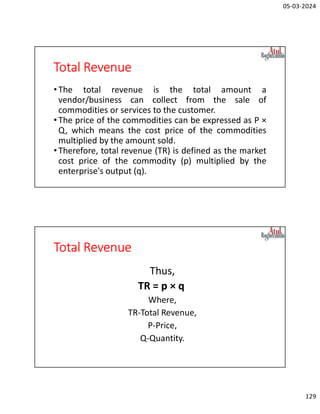 05-03-2024
129
Total Revenue
•The total revenue is the total amount a
vendor/business can collect from the sale of
commodities or services to the customer.
•The price of the commodities can be expressed as P ×
Q, which means the cost price of the commodities
multiplied by the amount sold.
•Therefore, total revenue (TR) is defined as the market
cost price of the commodity (p) multiplied by the
enterprise's output (q).
Total Revenue
Thus,
TR = p × q
Where,
TR-Total Revenue,
P-Price,
Q-Quantity.
 