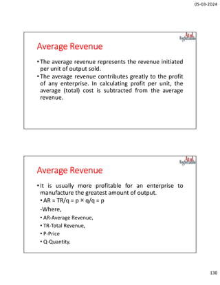 05-03-2024
130
Average Revenue
•The average revenue represents the revenue initiated
per unit of output sold.
•The average revenue contributes greatly to the profit
of any enterprise. In calculating profit per unit, the
average (total) cost is subtracted from the average
revenue.
Average Revenue
•It is usually more profitable for an enterprise to
manufacture the greatest amount of output.
• AR = TR/q = p × q/q = p
-Where,
• AR-Average Revenue,
• TR-Total Revenue,
• P-Price
• Q-Quantity.
 
