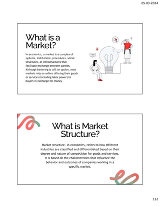 05-03-2024
132
What is a
Market?
In economics, a market is a complex of
systems, institutions, procedures, social
structures, or infrastructures that
facilitate exchange between parties.
Although bartering is still an option, most
markets rely on sellers offering their goods
or services (including labor power) to
buyers in exchange for money.
What is Market
Structure?
Market structure, in economics, refers to how different
industries are classified and differentiated based on their
degree and nature of competition for goods and services.
It is based on the characteristics that influence the
behavior and outcomes of companies working in a
specific market.
 