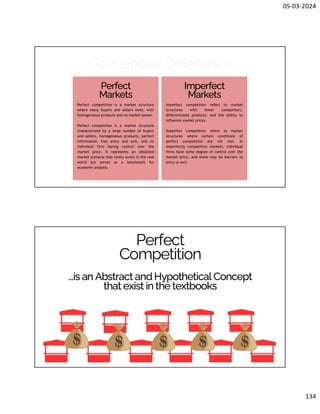 05-03-2024
134
Conceptual Difference
Perfect
Markets
Imperfect
Markets
Perfect competition is a market structure
where many buyers and sellers exist, with
homogeneous products and no market power.
Perfect competition is a market structure
characterized by a large number of buyers
and sellers, homogeneous products, perfect
information, free entry and exit, and no
individual firm having control over the
market price. It represents an idealized
market scenario that rarely exists in the real
world but serves as a benchmark for
economic analysis.
Imperfect competition refers to market
structures with fewer competitors,
differentiated products, and the ability to
influence market prices.
Imperfect competition refers to market
structures where certain conditions of
perfect competition are not met. In
imperfectly competitive markets, individual
firms have some degree of control over the
market price, and there may be barriers to
entry or exit.
...is an Abstract and Hypothetical Concept
that exist in the textbooks
Perfect
Competition
 