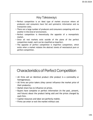 05-03-2024
136
Key Takeaways
• Perfect competition is an ideal type of market structure where all
producers and consumers have full and symmetric information and no
transaction costs.
• There are a large number of producers and consumers competing with one
another in this kind of environment.
• Perfect competition is theoretically the opposite of a monopolistic
market.
• Since all real markets exist outside of the plane of the perfect
competition model, each can be classified as imperfect.
• The opposite of perfect competition is imperfect competition, which
exists when a market violates the abstract tenets of neoclassical pure or
perfect competition.
• All firms sell an identical product (the product is a commodity or
homogeneous).
• All firms are price takers (they cannot influence the market price of
their products).
• Market share has no influence on prices.
• Buyers have complete or perfect information (in the past, present,
and future) about the product being sold and the prices charged by
each firm.
• Capital resources and labor are perfectly mobile.
• Firms can enter or exit the market without cost
Characteristicsof PerfectCompetition
 