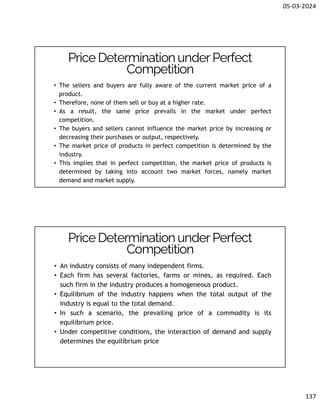 05-03-2024
137
• The sellers and buyers are fully aware of the current market price of a
product.
• Therefore, none of them sell or buy at a higher rate.
• As a result, the same price prevails in the market under perfect
competition.
• The buyers and sellers cannot influence the market price by increasing or
decreasing their purchases or output, respectively.
• The market price of products in perfect competition is determined by the
industry.
• This implies that in perfect competition, the market price of products is
determined by taking into account two market forces, namely market
demand and market supply.
Price DeterminationunderPerfect
Competition
• An industry consists of many independent firms.
• Each firm has several factories, farms or mines, as required. Each
such firm in the industry produces a homogeneous product.
• Equilibrium of the industry happens when the total output of the
industry is equal to the total demand.
• In such a scenario, the prevailing price of a commodity is its
equilibrium price.
• Under competitive conditions, the interaction of demand and supply
determines the equilibrium price
Price DeterminationunderPerfect
Competition
 